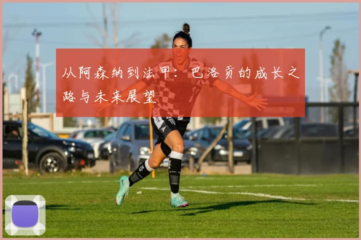 从阿森纳到法甲:巴洛贡的成长之路与未来展望