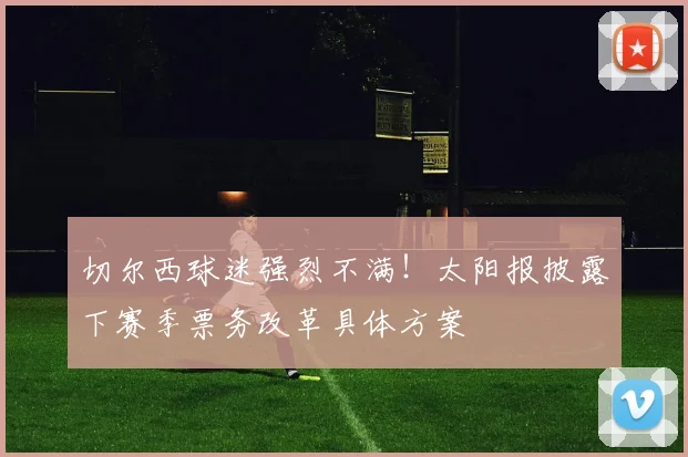 切尔西球迷强烈不满!太阳报披露下赛季票务改革具体方案
