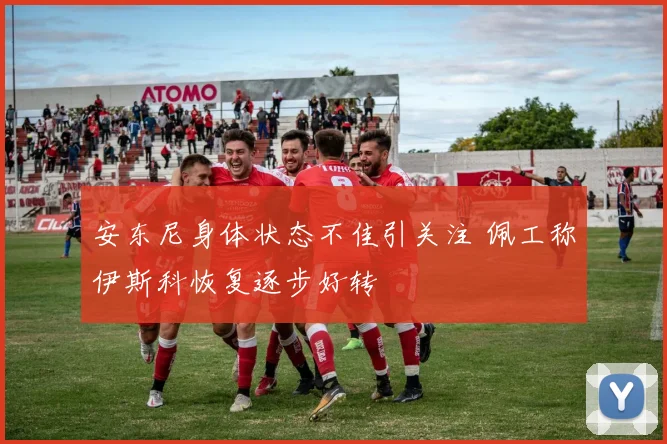 安东尼身体状态不佳引关注 佩工称伊斯科恢复逐步好转