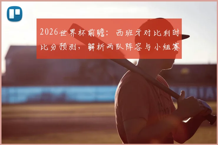 2026世界杯前瞻:西班牙对比利时比分预测,解析两队阵容与小组赛抽签影响