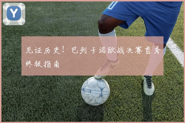 见证历史！巴列卡诺欧战决赛首秀终极指南