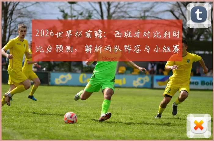 2026世界杯前瞻：西班牙对比利时比分预测，解析两队阵容与小组赛抽签影响