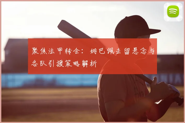 聚焦法甲转会：姆巴佩去留悬念与各队引援策略解析