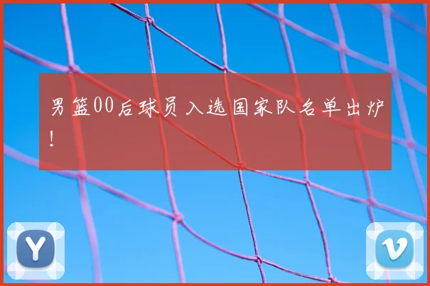 男篮00后球员入选国家队名单出炉！