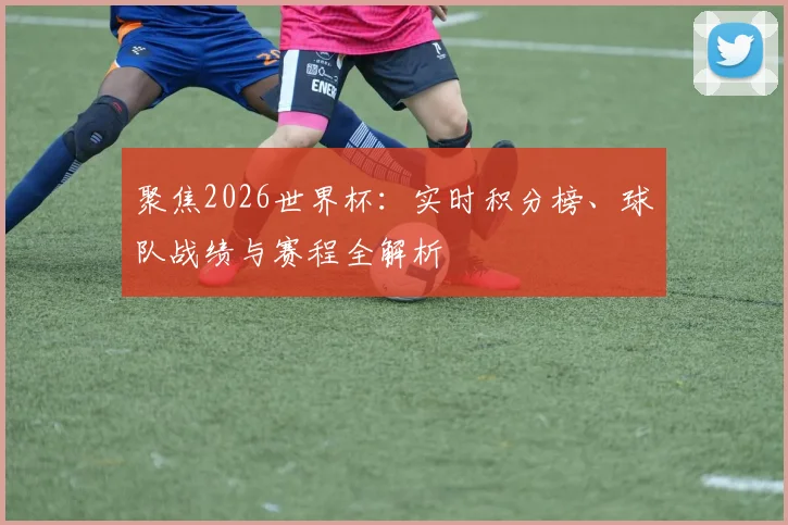 聚焦2026世界杯：实时积分榜、球队战绩与赛程全解析