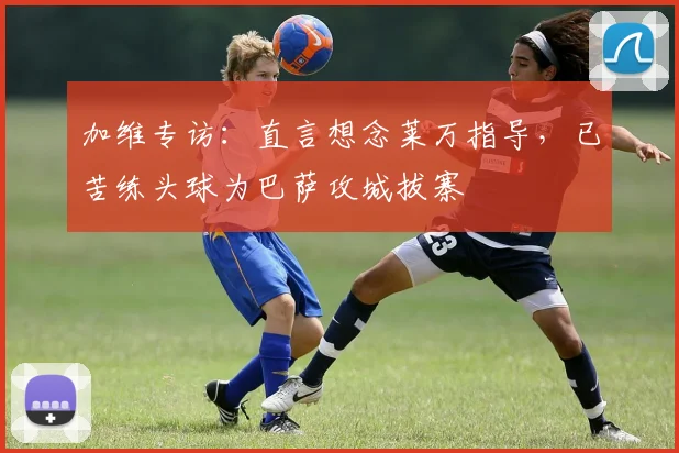 加维专访：直言想念莱万指导，已苦练头球为巴萨攻城拔寨