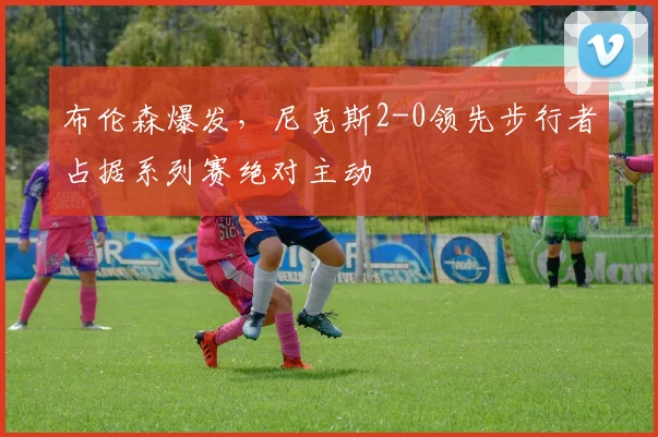 布伦森爆发，尼克斯2-0领先步行者占据系列赛绝对主动