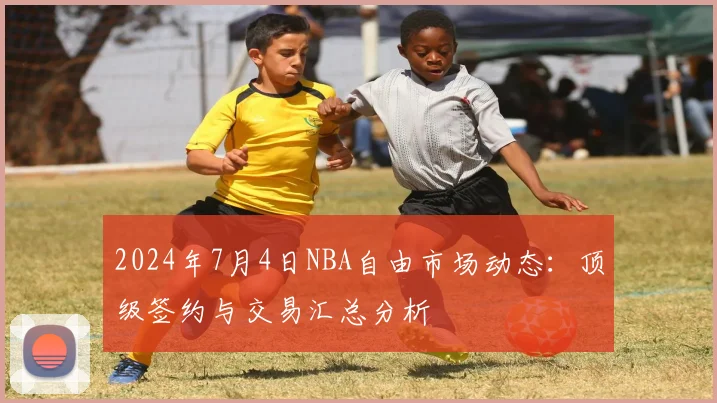 2024年7月4日NBA自由市场动态：顶级签约与交易汇总分析