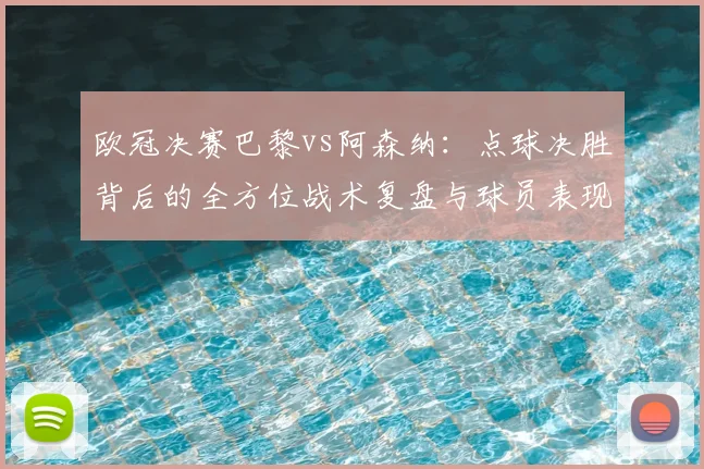 欧冠决赛巴黎vs阿森纳：点球决胜背后的全方位战术复盘与球员表现