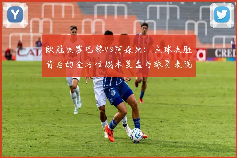 欧冠决赛巴黎vs阿森纳：点球决胜背后的全方位战术复盘与球员表现
