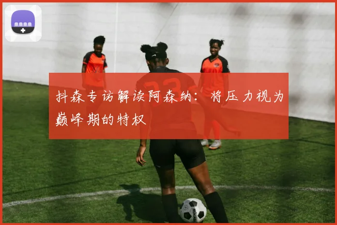 抖森专访解读阿森纳:将压力视为巅峰期的特权