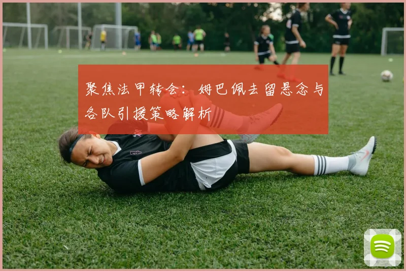 聚焦法甲转会：姆巴佩去留悬念与各队引援策略解析